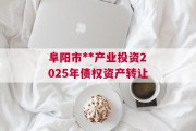 阜阳市**产业投资2025年债权资产转让