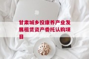 甘肃城乡投康养产业发展租赁资产委托认购项目