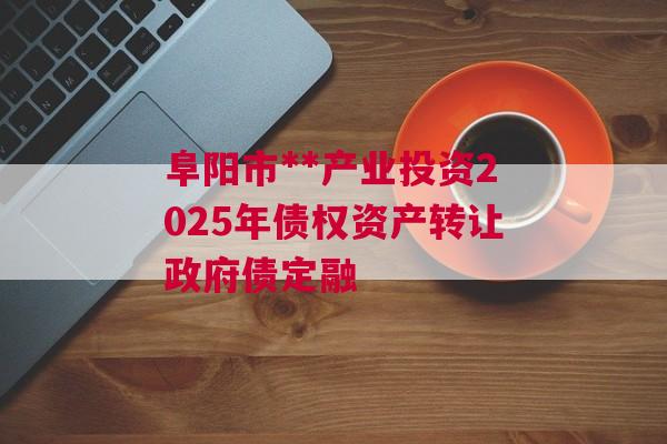 阜阳市**产业投资2025年债权资产转让政府债定融
