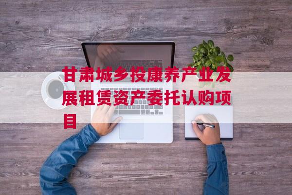 甘肃城乡投康养产业发展租赁资产委托认购项目