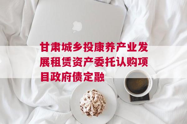甘肃城乡投康养产业发展租赁资产委托认购项目政府债定融