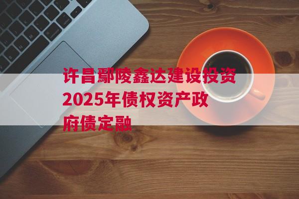 许昌鄢陵鑫达建设投资2025年债权资产政府债定融 许昌鄢陵鑫达建设投资2025年债权资产政府债定融