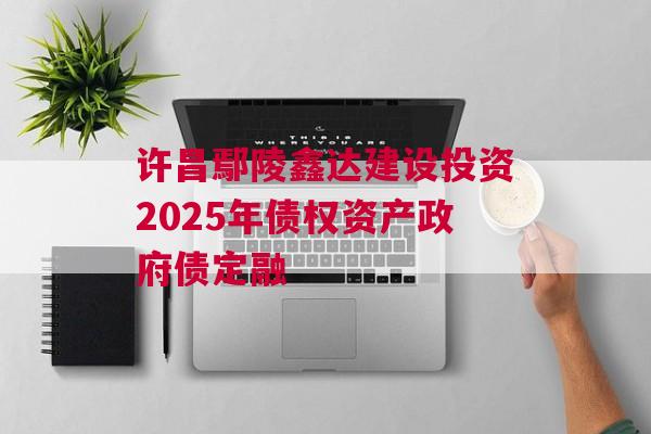 许昌鄢陵鑫达建设投资2025年债权资产政府债定融 许昌鄢陵鑫达建设投资2025年债权资产政府债定融